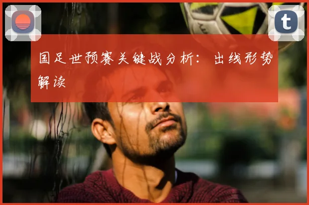 国足世预赛关键战分析:出线形势解读