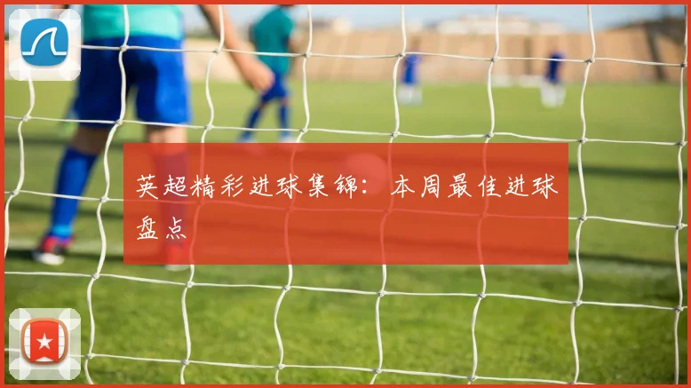 英超精彩进球集锦：本周最佳进球盘点