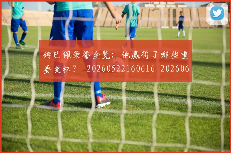 姆巴佩荣誉全览：他赢得了哪些重要奖杯？_20260522160616_20260609132840