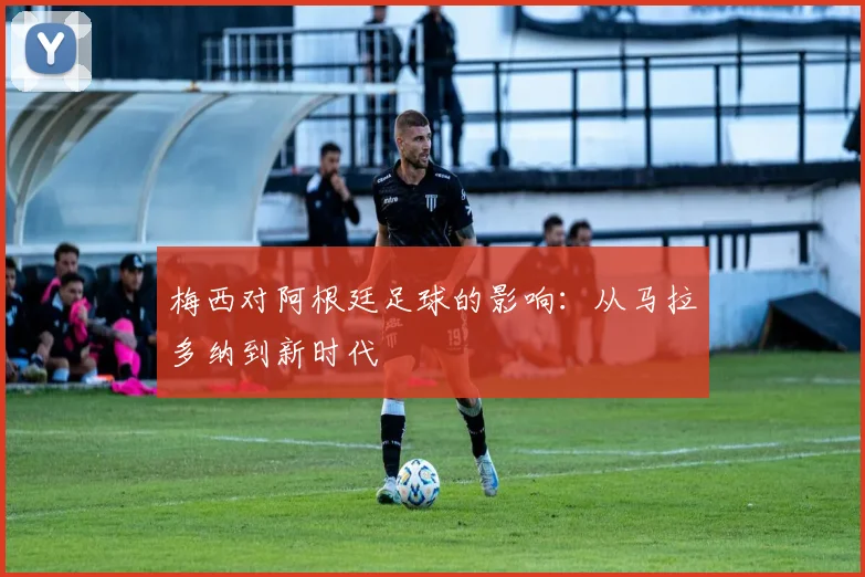 梅西对阿根廷足球的影响：从马拉多纳到新时代